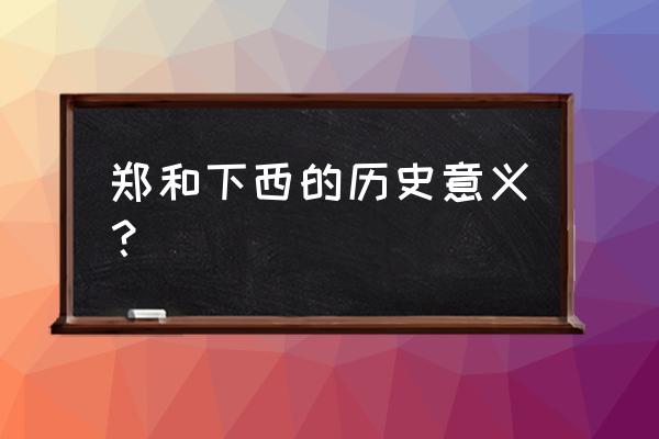 郑和下西洋历史意义简短 郑和下西的历史意义？