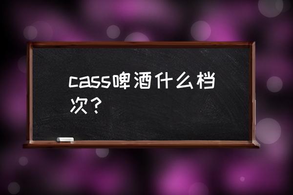 cass啤酒好不好喝 cass啤酒什么档次？