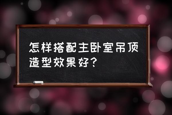 卧室吊顶装修效果 怎样搭配主卧室吊顶造型效果好？