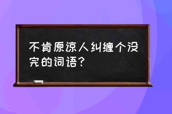 不依不饶的意思解释 不肯原谅人纠缠个没完的词语？