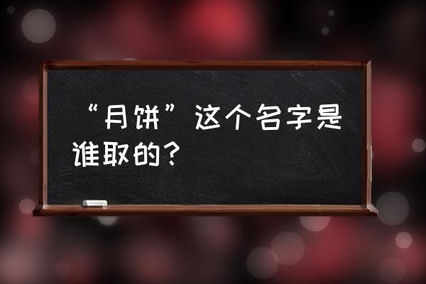 月饼一词的由来 “月饼”这个名字是谁取的？