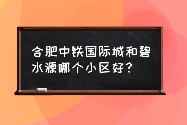 西安中铁国际城 合肥中铁国际城和碧水源哪个小区好？