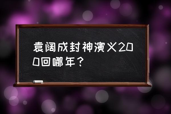 袁阔成封神演义老版 袁阔成封神演义200回哪年？