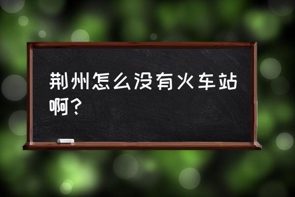 荆州有火车站还是高铁 荆州怎么没有火车站啊？