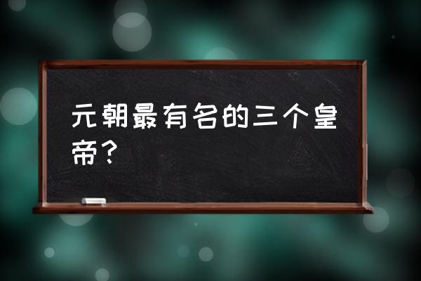 元朝最著名的皇帝 元朝最有名的三个皇帝？