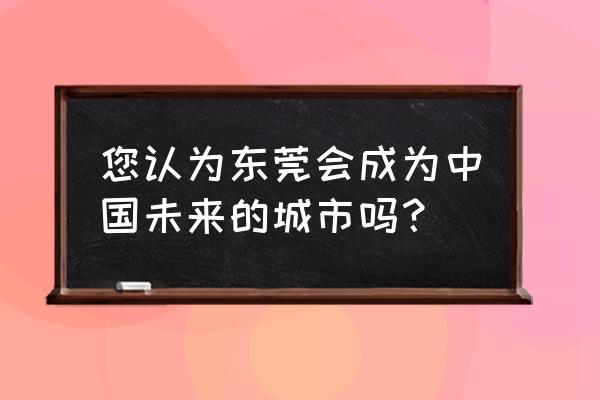 中国未来之城指的是哪里 您认为东莞会成为中国未来的城市吗？