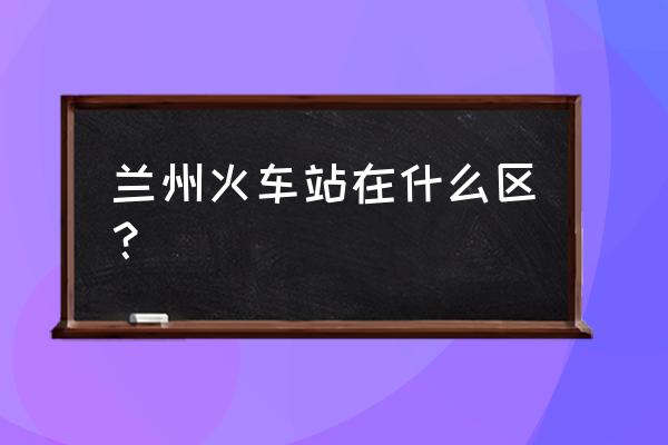 兰州火车站在哪个区 兰州火车站在什么区？