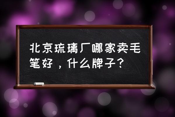 北京琉璃厂都有什么 北京琉璃厂哪家卖毛笔好，什么牌子？