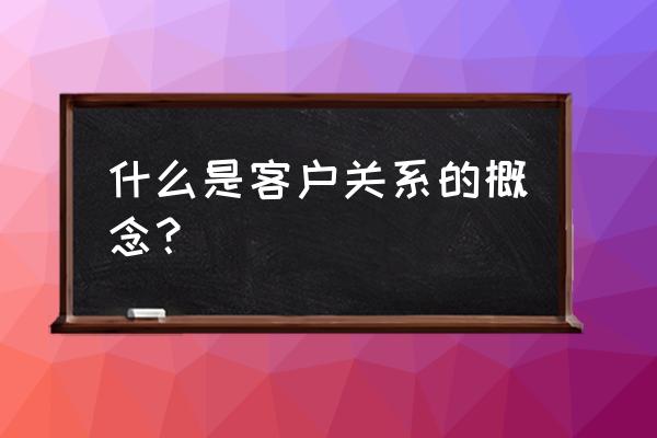 对客户关系的认识及理解 什么是客户关系的概念？