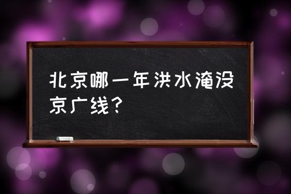 7.21北京大暴雨 北京哪一年洪水淹没京广线？