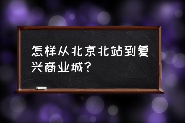 复兴门商业城 怎样从北京北站到复兴商业城？