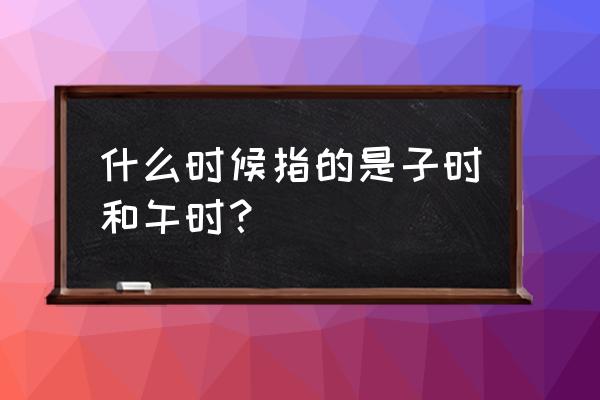 子时是现在的几点 什么时候指的是子时和午时？