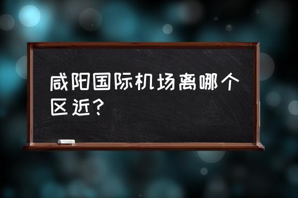 离西安最近的飞机场 咸阳国际机场离哪个区近？