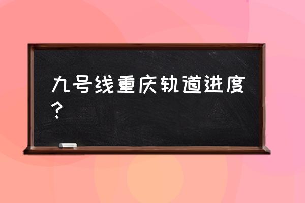 重庆地铁9号线最新情况 九号线重庆轨道进度？