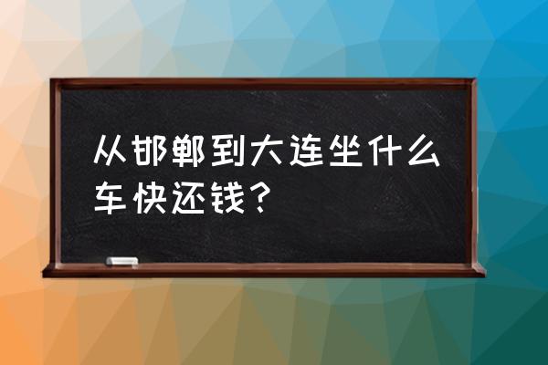 大连到邯郸火车 从邯郸到大连坐什么车快还钱？