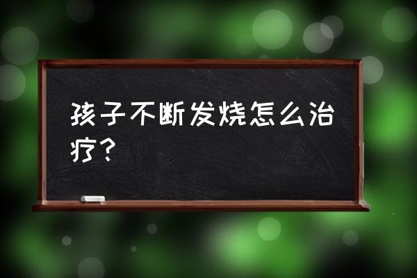 小孩反复发烧该怎么处理 孩子不断发烧怎么治疗？