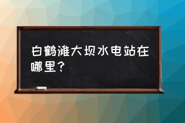 白鹤滩水电站位置 白鹤滩大坝水电站在哪里？