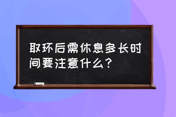 人工取环后注意事项 取环后需休息多长时间要注意什么？