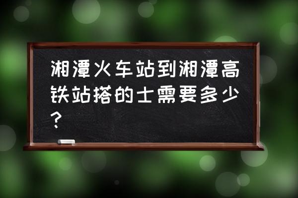 湘潭北站到湘潭站 湘潭火车站到湘潭高铁站搭的士需要多少？