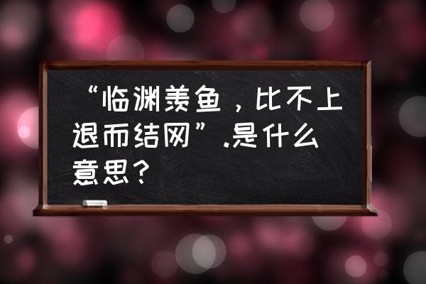 临渊慕鱼下一句 “临渊羡鱼，比不上退而结网”.是什么意思？