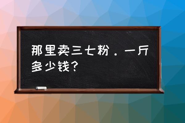 三七粉在哪里买的正规 那里卖三七粉。一斤多少钱？