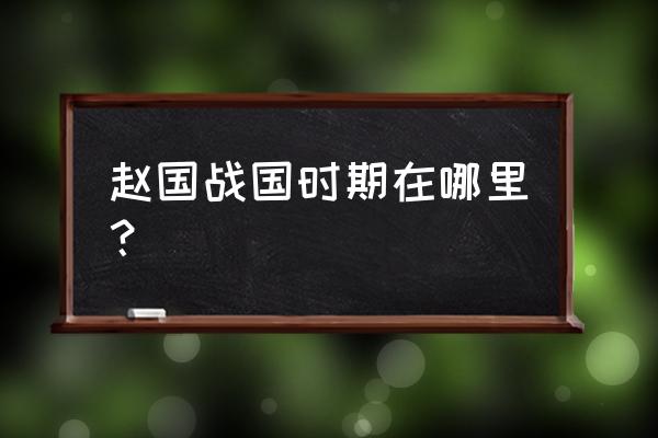 古赵国都城是现在的哪里 赵国战国时期在哪里？