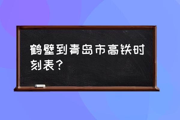 鹤壁东站高铁时刻表 鹤壁到青岛市高铁时刻表？