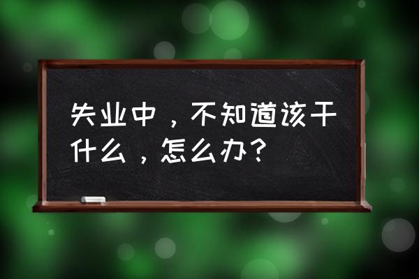 失业了不知道干什么工作 失业中，不知道该干什么，怎么办？