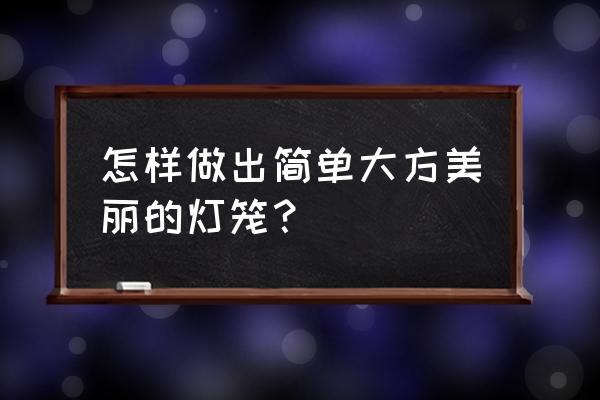 怎样做花灯要漂亮的 怎样做出简单大方美丽的灯笼？