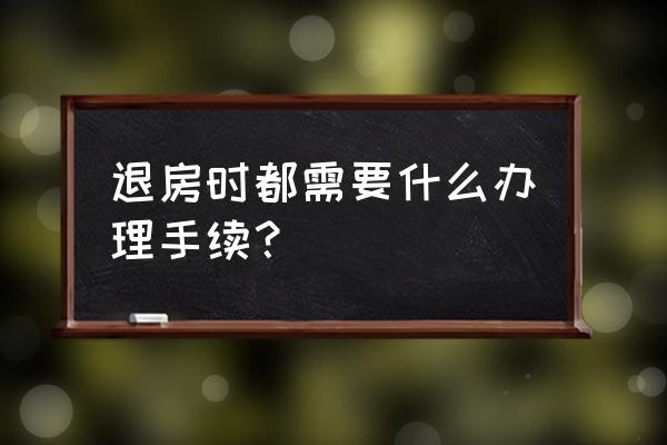 房子退房需要什么手续 退房时都需要什么办理手续？