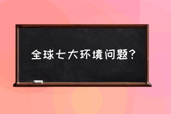 目前环境污染问题有哪些 全球七大环境问题？