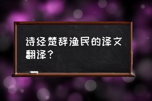 屈原《渔父》原文及译文 诗经楚辞渔民的译文翻译？