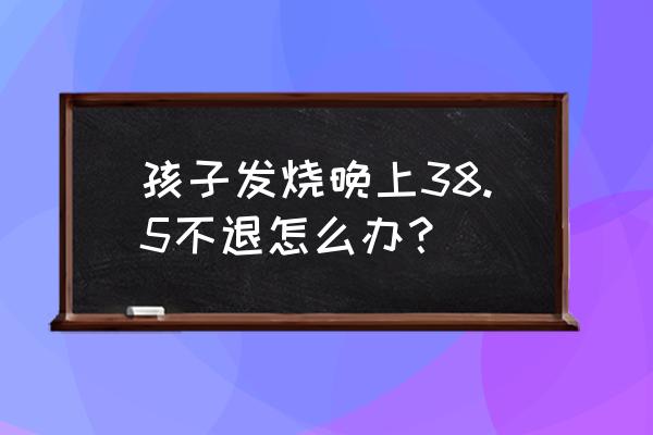 孩子发烧不退怎么办38.5 孩子发烧晚上38.5不退怎么办？