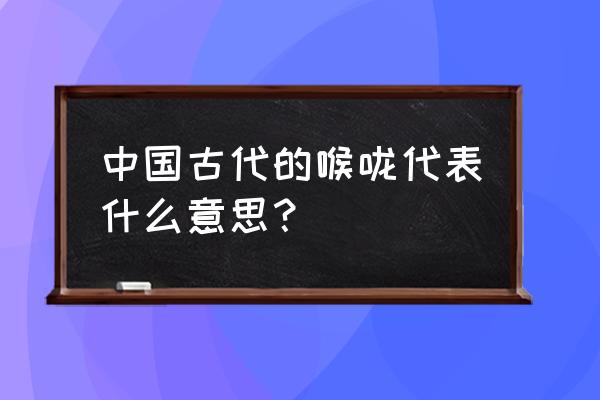 喉咙啥意思 中国古代的喉咙代表什么意思？