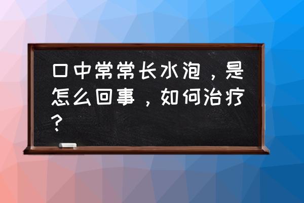 嘴巴里长期长泡怎么办 口中常常长水泡，是怎么回事，如何治疗？