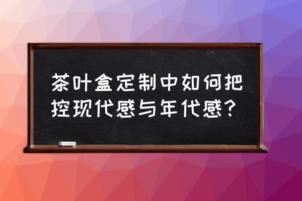 实用的茶叶礼盒定制 茶叶盒定制中如何把控现代感与年代感？