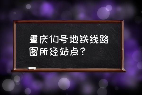 重庆10号线站点名 重庆10号地铁线路图所经站点？