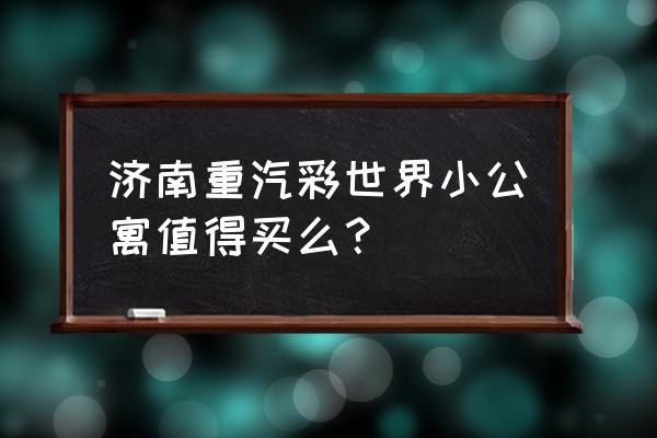 彩世界版本大全 济南重汽彩世界小公寓值得买么？