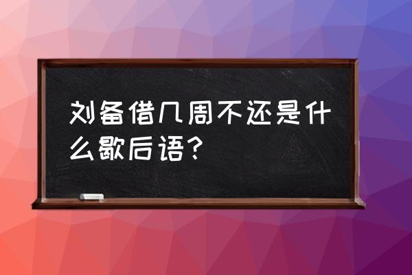 刘备借荆州一一歇后语 刘备借几周不还是什么歇后语？