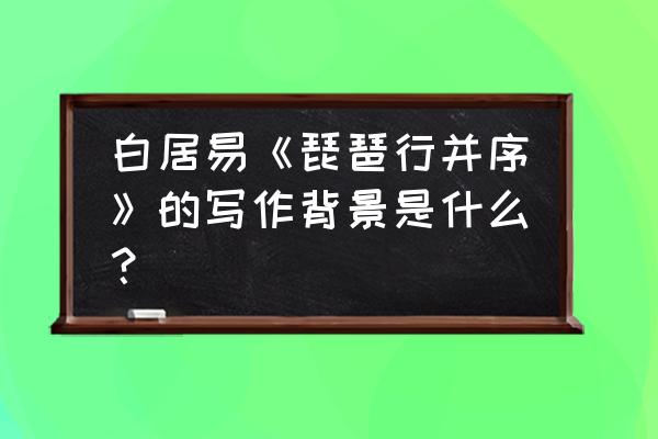 琵琶行并序白居易 白居易《琵琶行并序》的写作背景是什么？