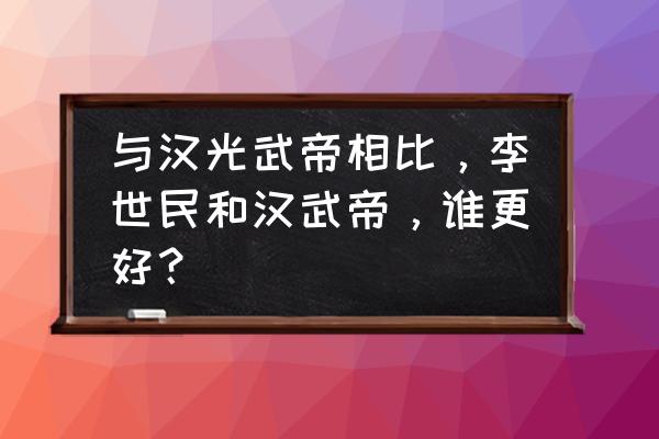 汉武帝和光武帝有什么区别 与汉光武帝相比，李世民和汉武帝，谁更好？