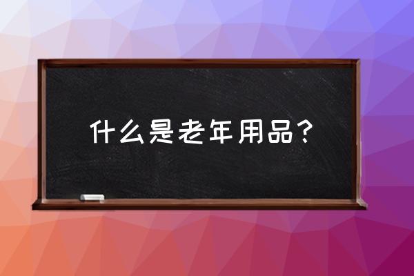 老年人用品专卖店排名 什么是老年用品？