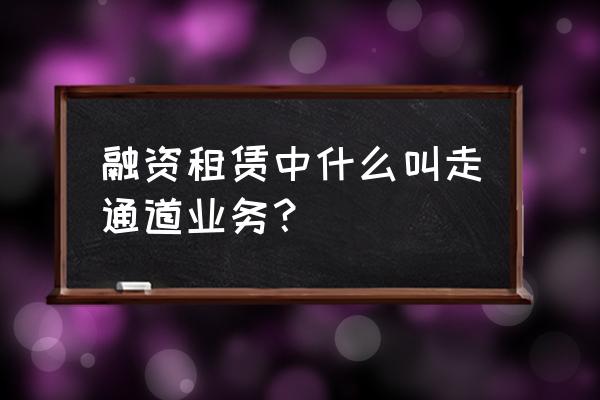 通道业务通俗讲 融资租赁中什么叫走通道业务？