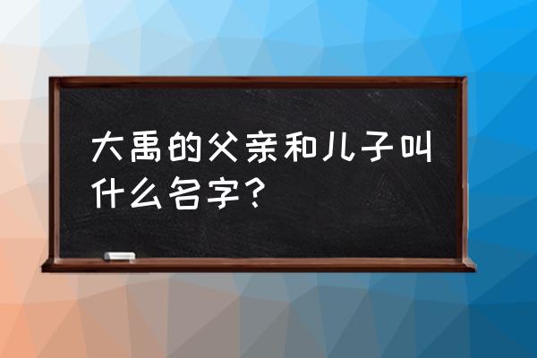 大禹的父亲是谁 大禹的父亲和儿子叫什么名字？