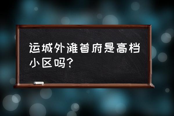 运城最好的小区 运城外滩首府是高档小区吗？