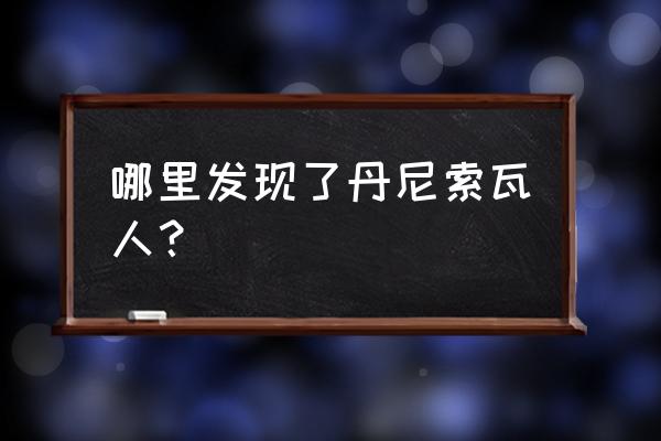 丹尼索瓦人是智人 哪里发现了丹尼索瓦人？