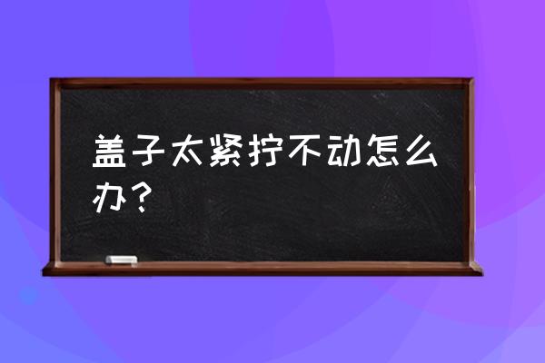 拧紧的瓶盖打不开了怎么办 盖子太紧拧不动怎么办？