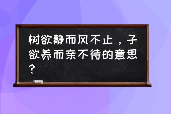 树易静而风不止 子欲养 树欲静而风不止，子欲养而亲不待的意思？