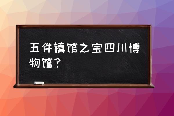 四川省博物馆文物 五件镇馆之宝四川博物馆？