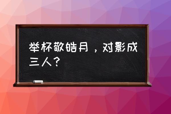 对影成三人上一句话一 举杯敬皓月，对影成三人？